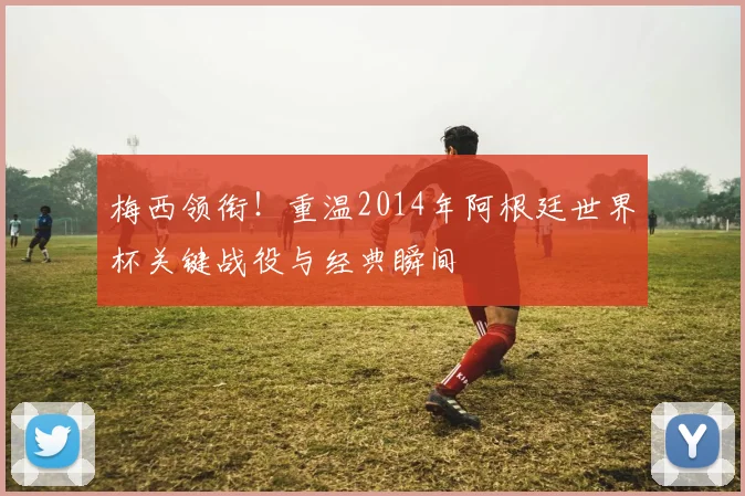 梅西领衔！重温2014年阿根廷世界杯关键战役与经典瞬间