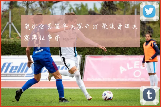 奥运会男篮半决赛开打 聚焦晋级决赛席位争夺