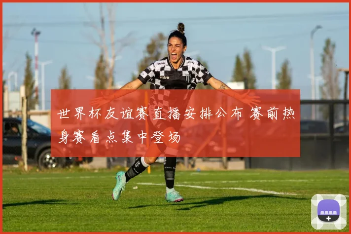 世界杯友谊赛直播安排公布 赛前热身赛看点集中登场