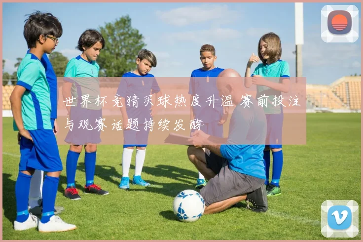世界杯竞猜买球热度升温 赛前投注与观赛话题持续发酵