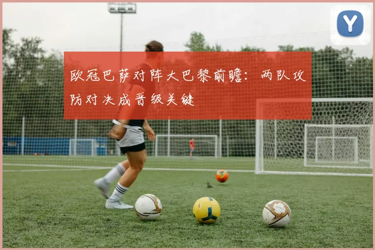 欧冠巴萨对阵大巴黎前瞻：两队攻防对决成晋级关键