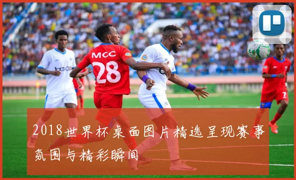 2018世界杯桌面图片精选呈现赛事氛围与精彩瞬间