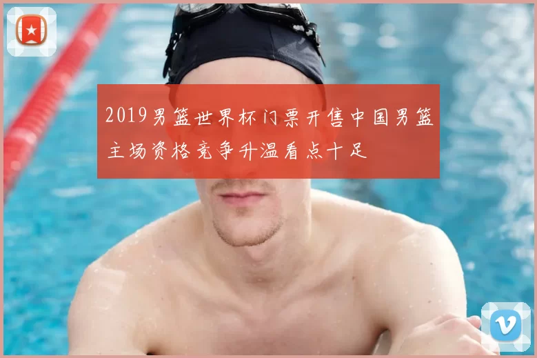 2019男篮世界杯门票开售中国男篮主场资格竞争升温看点十足