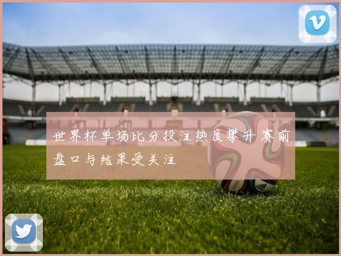世界杯单场比分投注热度攀升 赛前盘口与结果受关注