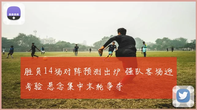 胜负14场对阵预测出炉 强队客场迎考验 悬念集中末轮争夺