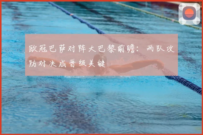 欧冠巴萨对阵大巴黎前瞻：两队攻防对决成晋级关键
