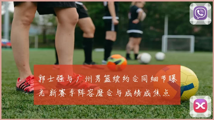 郭士强与广州男篮续约合同细节曝光 新赛季阵容磨合与成绩成焦点