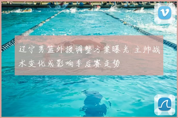 辽宁男篮外援调整方案曝光 主帅战术变化或影响季后赛走势