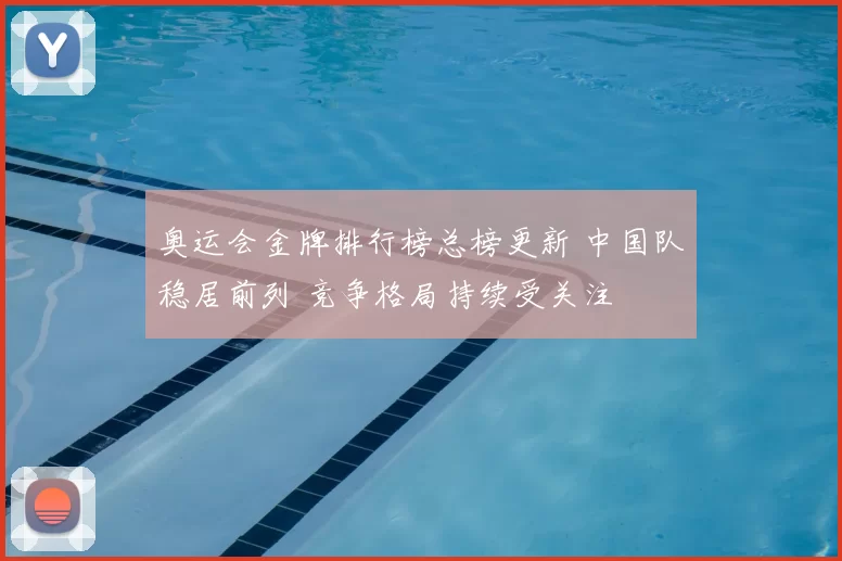 奥运会金牌排行榜总榜更新 中国队稳居前列 竞争格局持续受关注