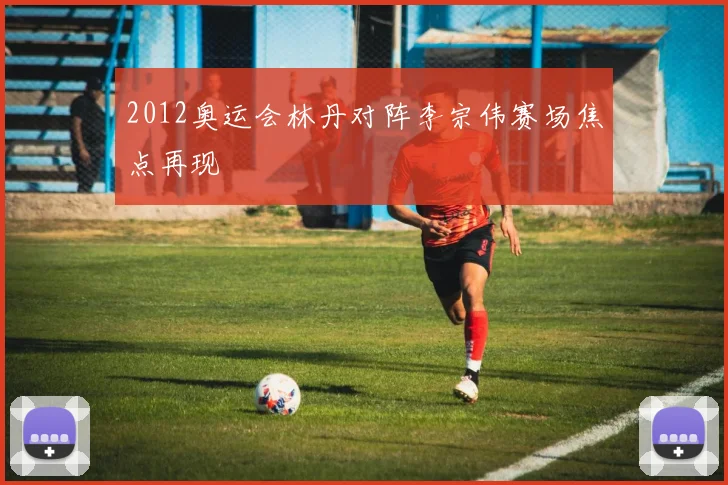 2012奥运会林丹对阵李宗伟赛场焦点再现