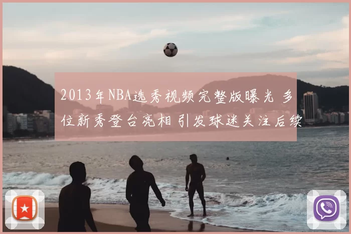 2013年NBA选秀视频完整版曝光 多位新秀登台亮相 引发球迷关注后续表现