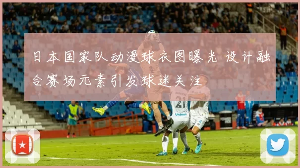 日本国家队动漫球衣图曝光 设计融合赛场元素引发球迷关注