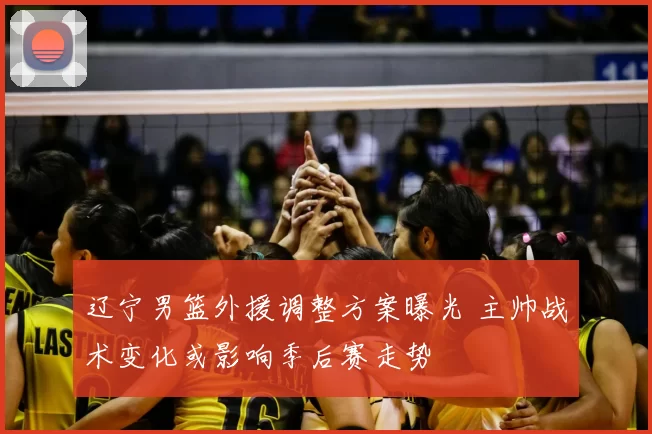辽宁男篮外援调整方案曝光 主帅战术变化或影响季后赛走势