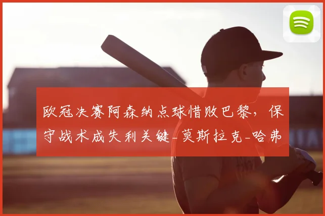 欧冠决赛阿森纳点球惜败巴黎，保守战术成失利关键_莫斯拉克_哈弗茨_控球