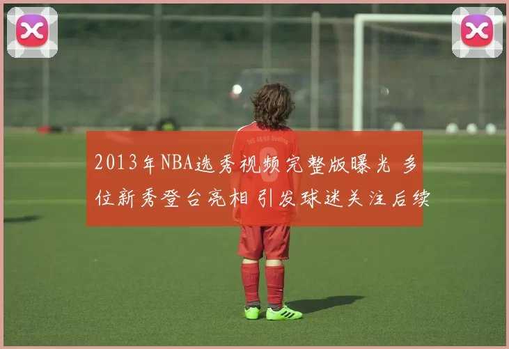 2013年NBA选秀视频完整版曝光 多位新秀登台亮相 引发球迷关注后续表现
