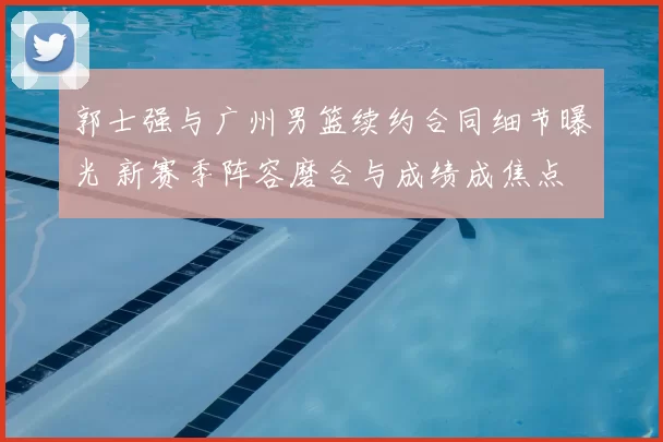 郭士强与广州男篮续约合同细节曝光 新赛季阵容磨合与成绩成焦点