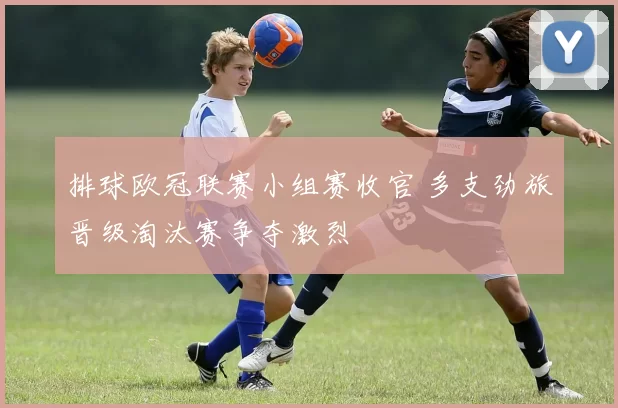 排球欧冠联赛小组赛收官 多支劲旅晋级淘汰赛争夺激烈
