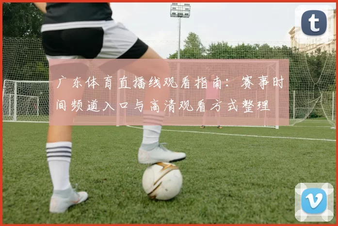 广东体育直播线观看指南：赛事时间频道入口与高清观看方式整理