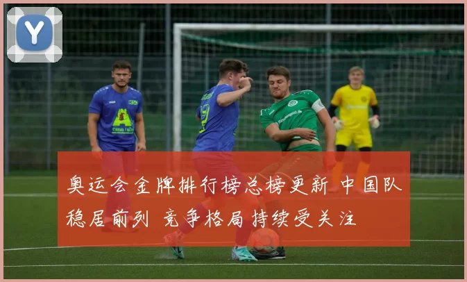 奥运会金牌排行榜总榜更新 中国队稳居前列 竞争格局持续受关注