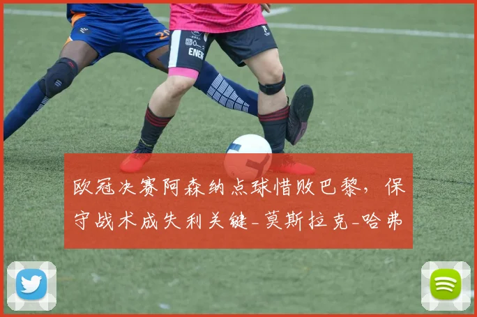 欧冠决赛阿森纳点球惜败巴黎，保守战术成失利关键_莫斯拉克_哈弗茨_控球