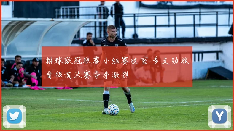 排球欧冠联赛小组赛收官 多支劲旅晋级淘汰赛争夺激烈