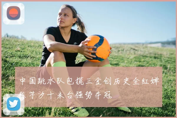 中国跳水队包揽三金创历史全红婵陈芋汐十米台强势夺冠