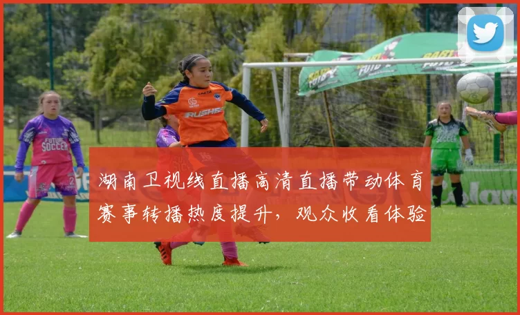 湖南卫视线直播高清直播带动体育赛事转播热度提升,观众收看体验持续优化