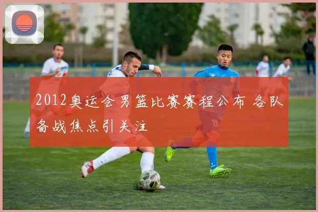 2012奥运会男篮比赛赛程公布 各队备战焦点引关注
