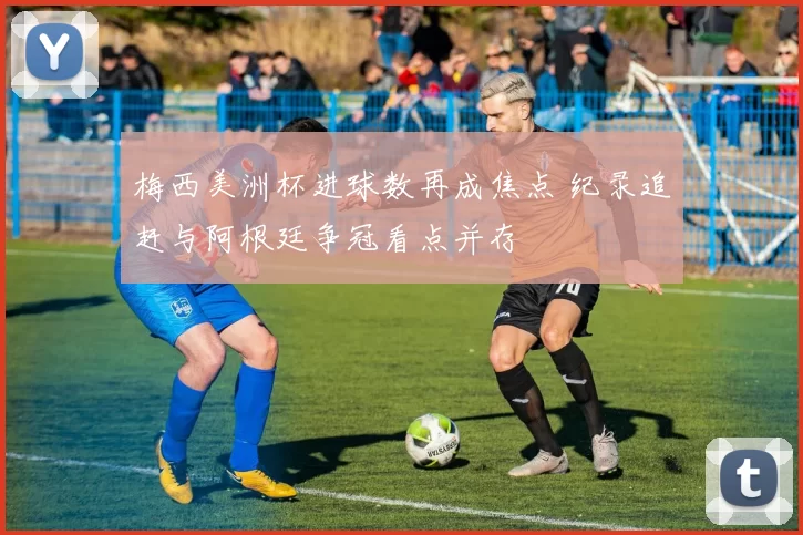 梅西美洲杯进球数再成焦点 纪录追赶与阿根廷争冠看点并存