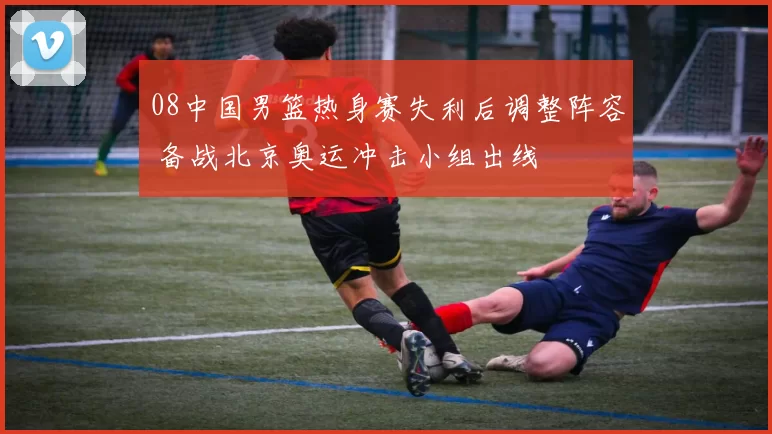 08中国男篮热身赛失利后调整阵容 备战北京奥运冲击小组出线