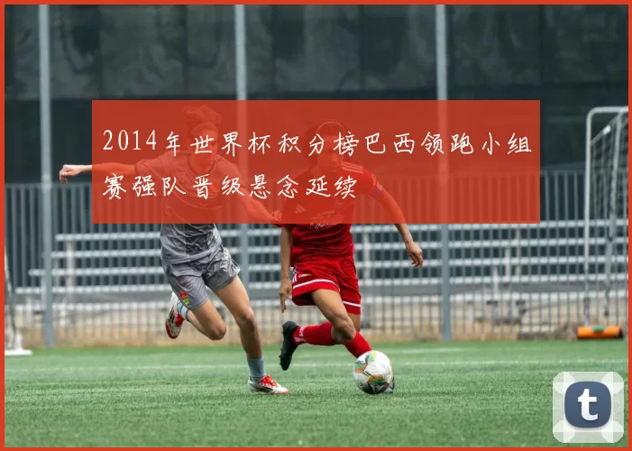 2014年世界杯积分榜巴西领跑小组赛强队晋级悬念延续