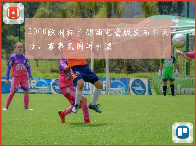 2000欧洲杯主题曲电音版发布引关注，赛事氛围再升温