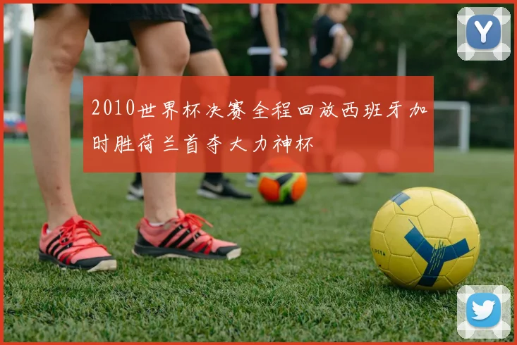 2010世界杯决赛全程回放西班牙加时胜荷兰首夺大力神杯