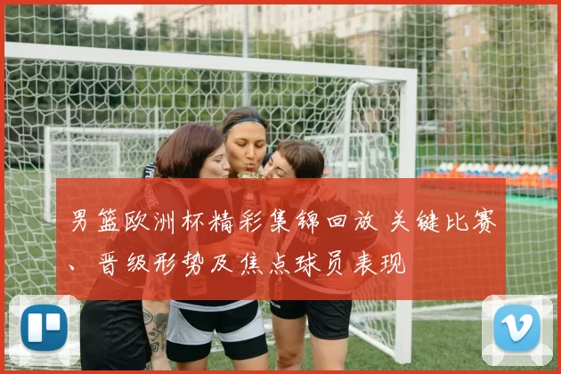 男篮欧洲杯精彩集锦回放 关键比赛、晋级形势及焦点球员表现