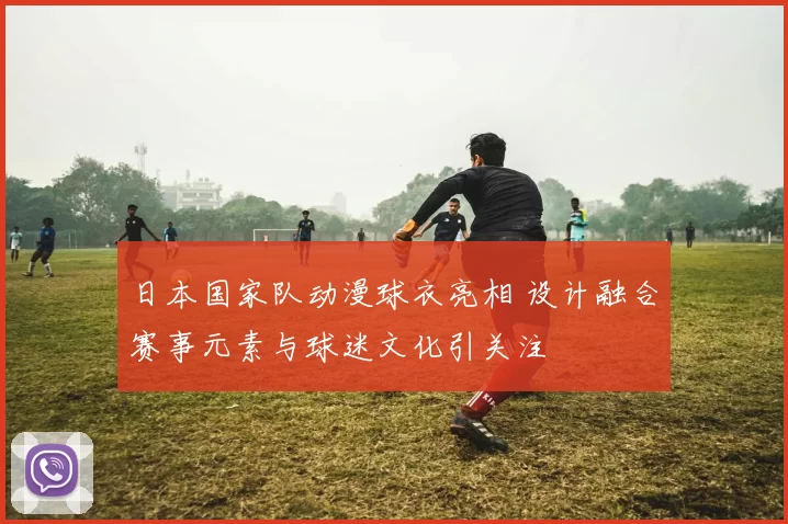 日本国家队动漫球衣亮相 设计融合赛事元素与球迷文化引关注