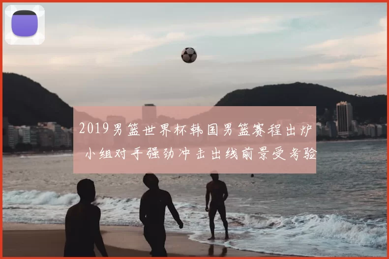 2019男篮世界杯韩国男篮赛程出炉 小组对手强劲冲击出线前景受考验