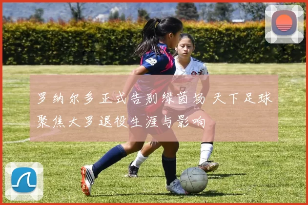 罗纳尔多正式告别绿茵场 天下足球聚焦大罗退役生涯与影响