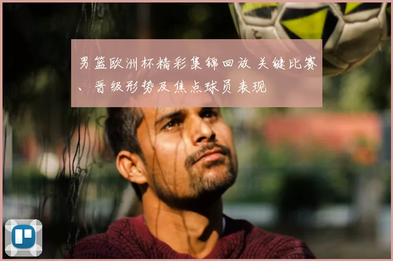 男篮欧洲杯精彩集锦回放 关键比赛、晋级形势及焦点球员表现