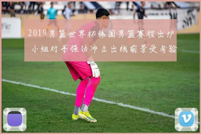 2019男篮世界杯韩国男篮赛程出炉 小组对手强劲冲击出线前景受考验