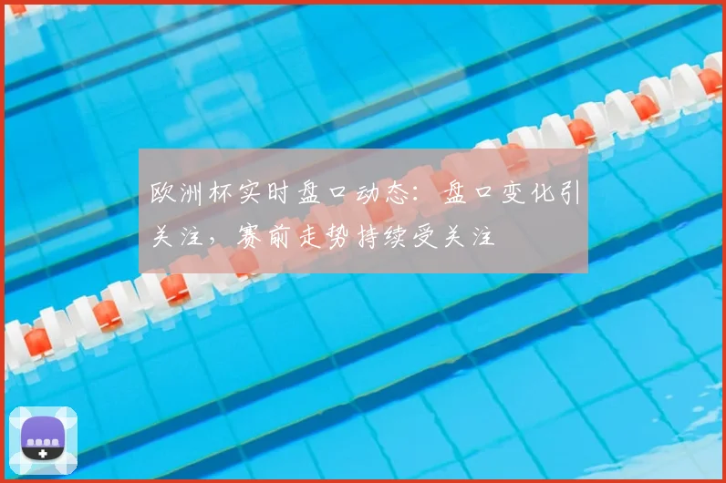 欧洲杯实时盘口动态：盘口变化引关注，赛前走势持续受关注