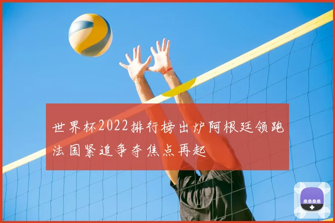 世界杯2022排行榜出炉阿根廷领跑法国紧追争夺焦点再起
