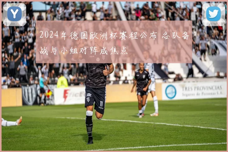 2024年德国欧洲杯赛程公布 各队备战与小组对阵成焦点