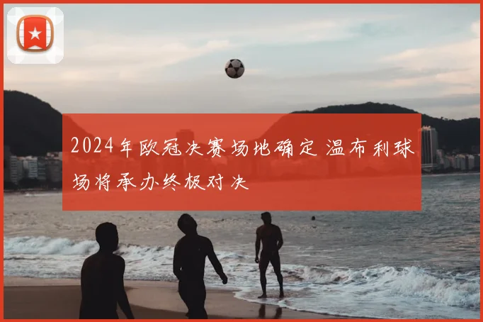 2024年欧冠决赛场地确定 温布利球场将承办终极对决
