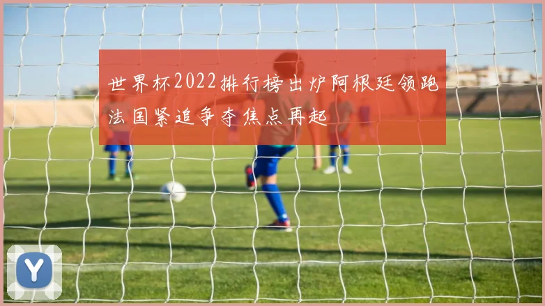 世界杯2022排行榜出炉阿根廷领跑法国紧追争夺焦点再起